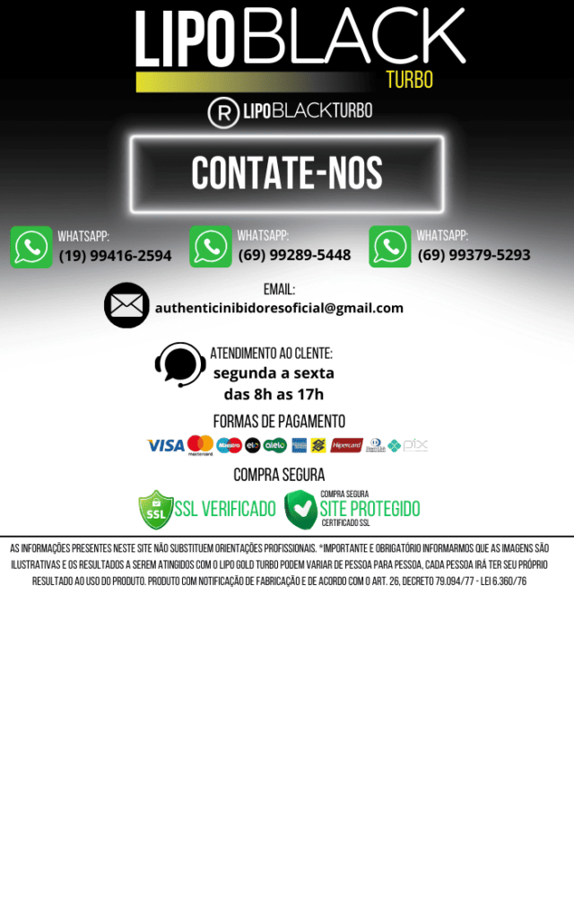 Informações de Contato - Lipo Black Turbo Formas de contato: O que você acha do WhatsApp? (19) 99416-2594 (69) 99289-5448 (69) 99379-5293 E-mail: authenticinibidoresoficial @ gmail.com Horário de Atendimento: De segunda a sexta , das 8h às 17h . Formas de Pagamento: Cartões de crédito como: Visa , MasterCard , Elo , Hipercard , American Express e outras bandeiras. Opções de pagamento adicionais: Pix e outras plataformas digitais. Compra Segura: O site possui certificação SSL verificada , garantindo a segurança dos dados. Selo de "Site Protegido" com criptografia SSL. Informações Adicionais: Aviso Legal: As imagens são ilustrativas . Os resultados do Lipo Black Turbo podem variar de pessoa para pessoa . O produto segue normas de fabricação conforme o Art. 26, Decreto 79.094/77 - Lei 6.360/76 .